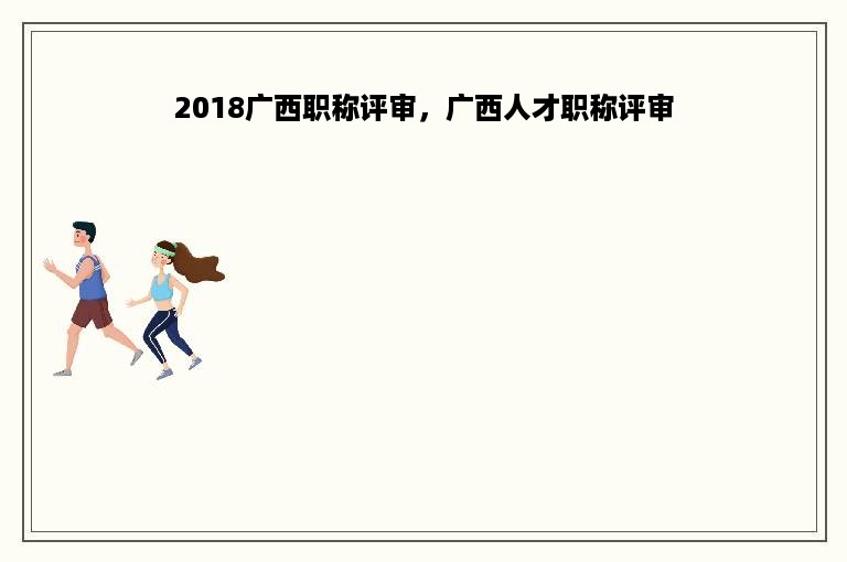 2018广西职称评审，广西人才职称评审