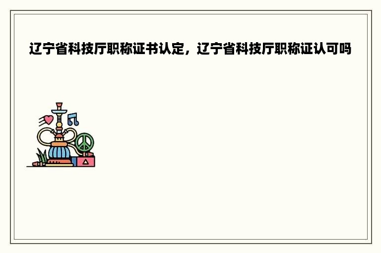 辽宁省科技厅职称证书认定，辽宁省科技厅职称证认可吗
