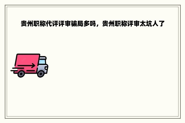 贵州职称代评评审骗局多吗，贵州职称评审太坑人了