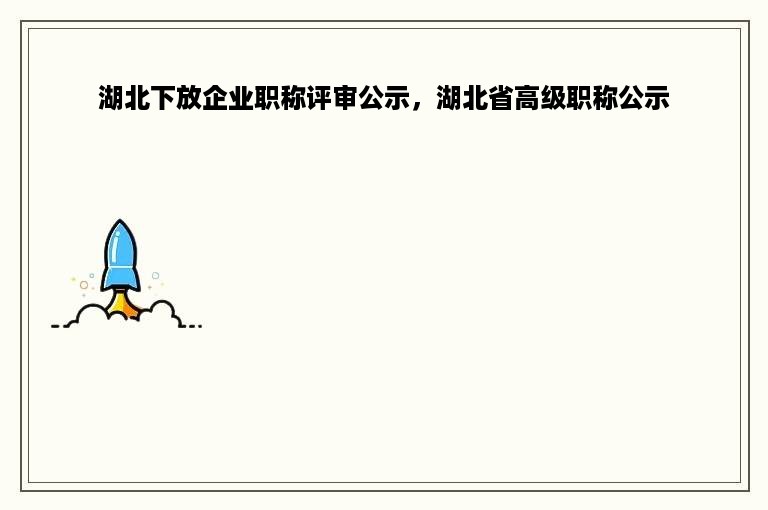 湖北下放企业职称评审公示，湖北省高级职称公示