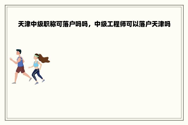 天津中级职称可落户吗吗，中级工程师可以落户天津吗