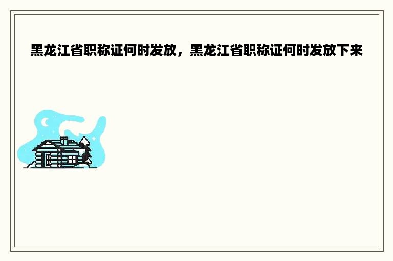 黑龙江省职称证何时发放，黑龙江省职称证何时发放下来