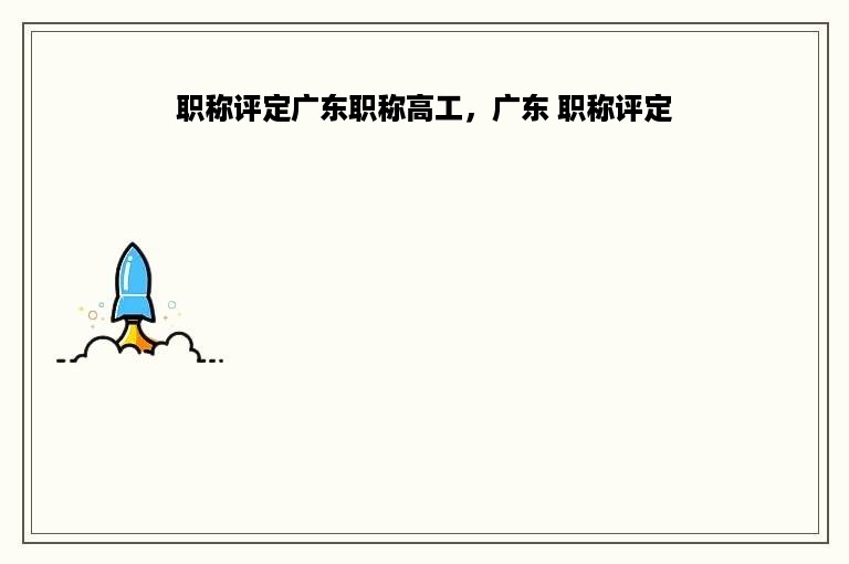 职称评定广东职称高工，广东 职称评定