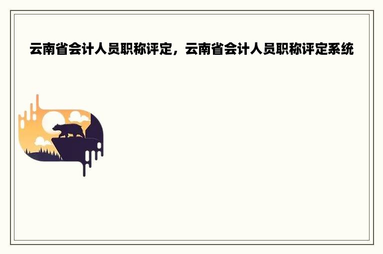 云南省会计人员职称评定，云南省会计人员职称评定系统