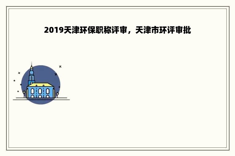 2019天津环保职称评审，天津市环评审批