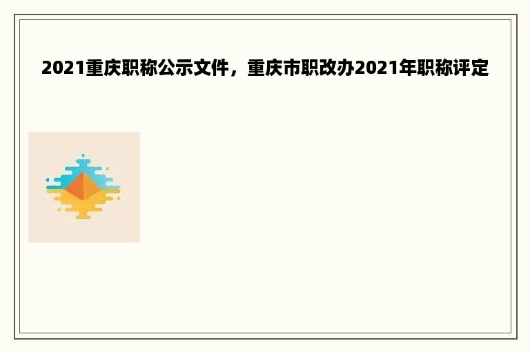 2021重庆职称公示文件，重庆市职改办2021年职称评定