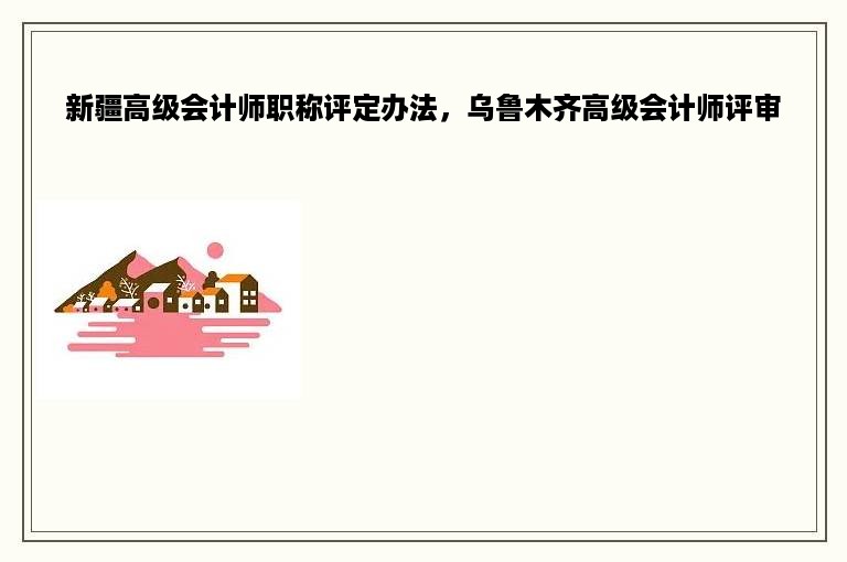 新疆高级会计师职称评定办法，乌鲁木齐高级会计师评审