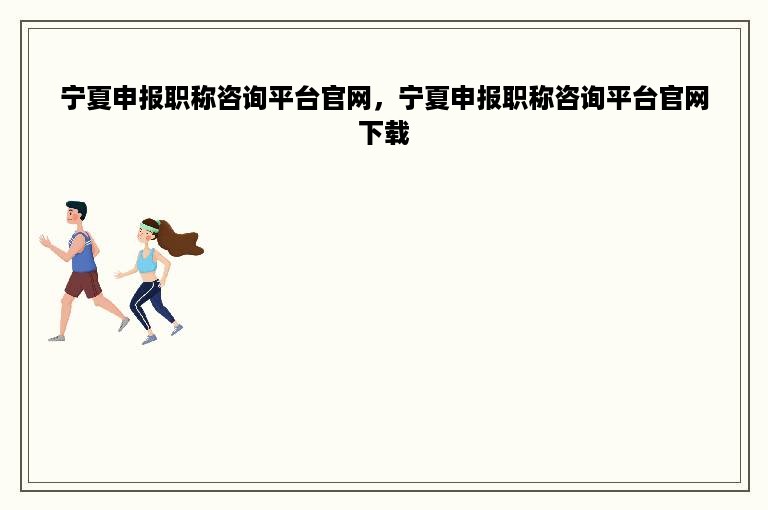 宁夏申报职称咨询平台官网，宁夏申报职称咨询平台官网下载