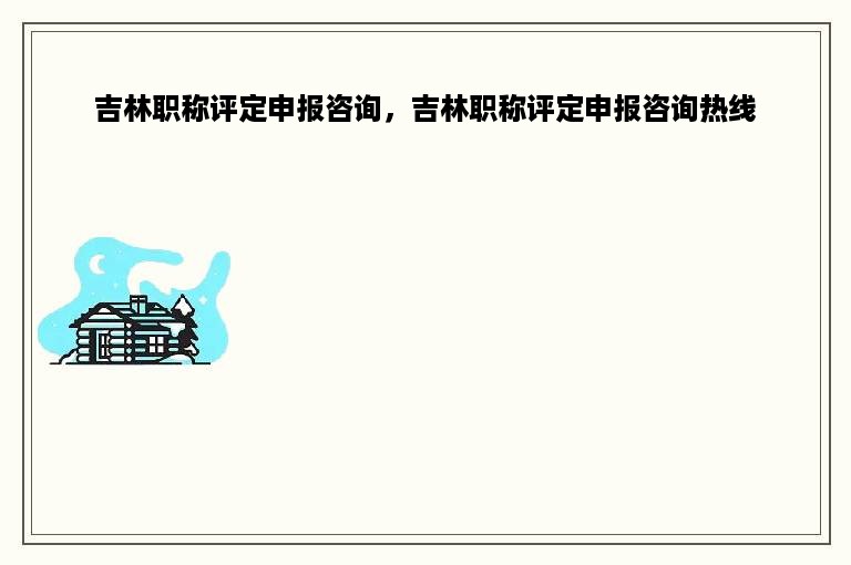 吉林职称评定申报咨询，吉林职称评定申报咨询热线
