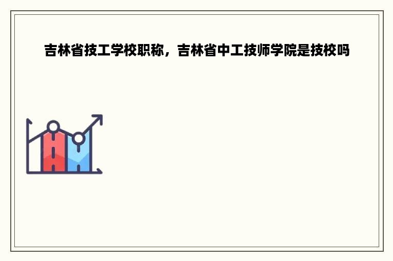 吉林省技工学校职称，吉林省中工技师学院是技校吗