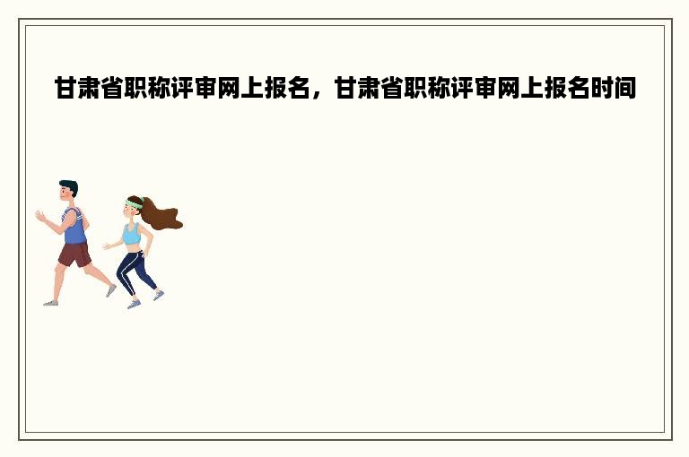 甘肃省职称评审网上报名，甘肃省职称评审网上报名时间