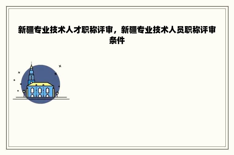 新疆专业技术人才职称评审，新疆专业技术人员职称评审条件