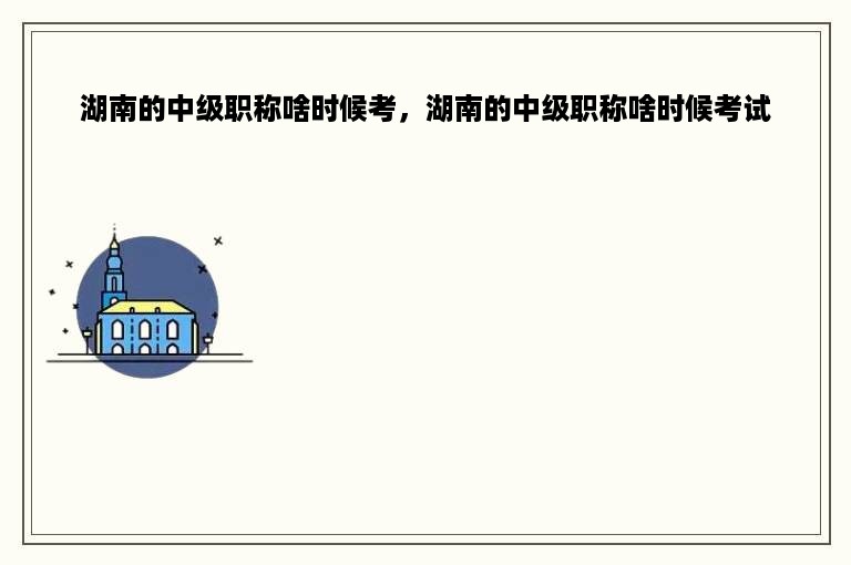 湖南的中级职称啥时候考，湖南的中级职称啥时候考试