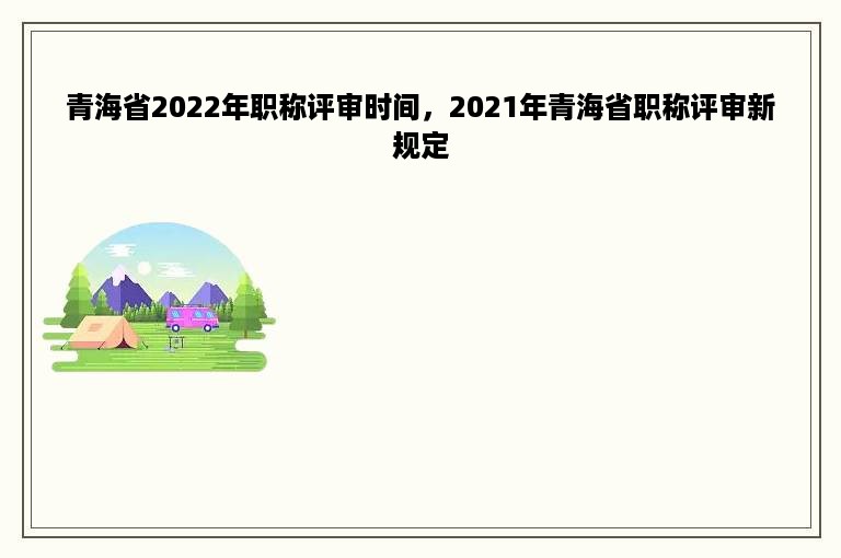 青海省2022年职称评审时间，2021年青海省职称评审新规定