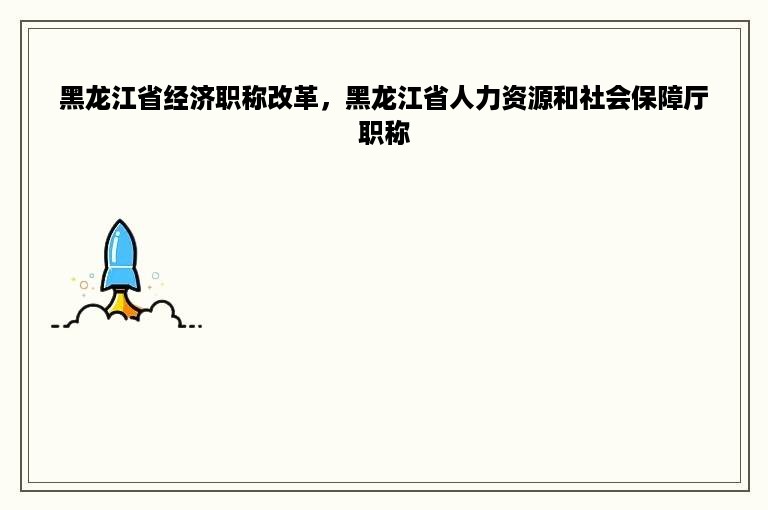 黑龙江省经济职称改革，黑龙江省人力资源和社会保障厅职称