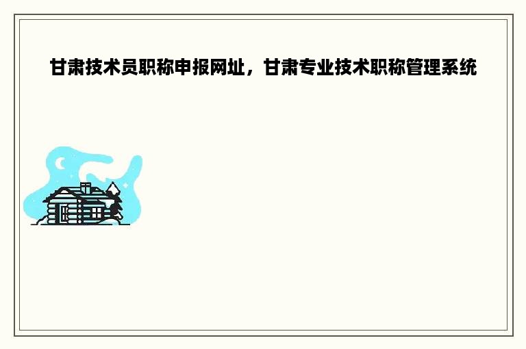 甘肃技术员职称申报网址，甘肃专业技术职称管理系统