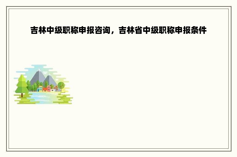 吉林中级职称申报咨询，吉林省中级职称申报条件