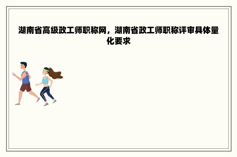 湖南省高级政工师职称网，湖南省政工师职称评审具体量化要求
