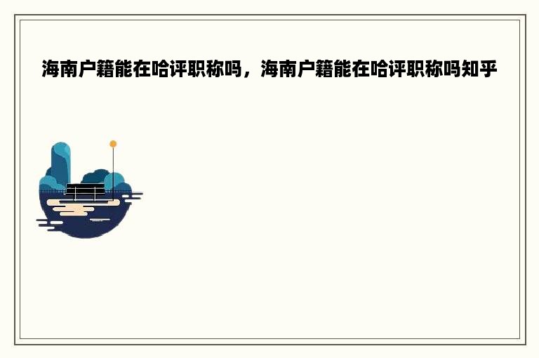 海南户籍能在哈评职称吗，海南户籍能在哈评职称吗知乎