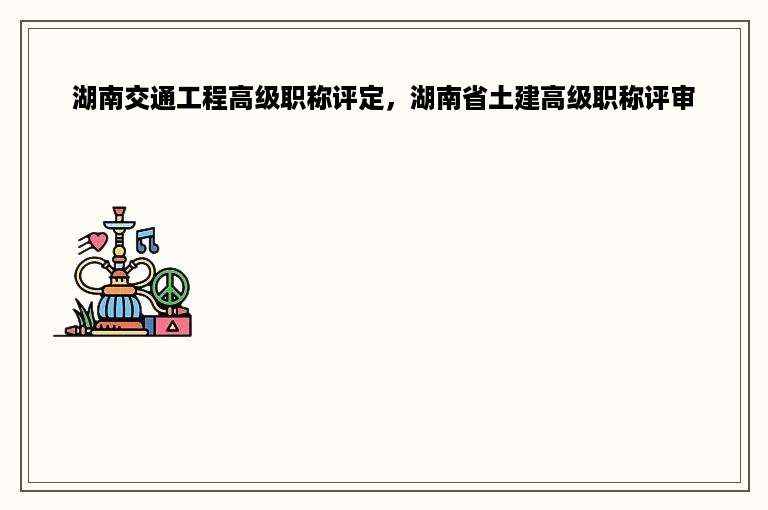湖南交通工程高级职称评定，湖南省土建高级职称评审