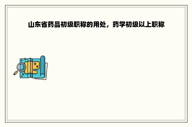 山东省药品初级职称的用处，药学初级以上职称
