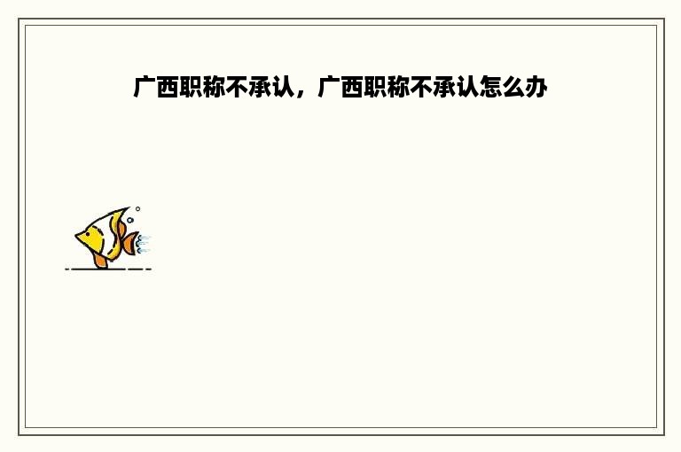 广西职称不承认，广西职称不承认怎么办