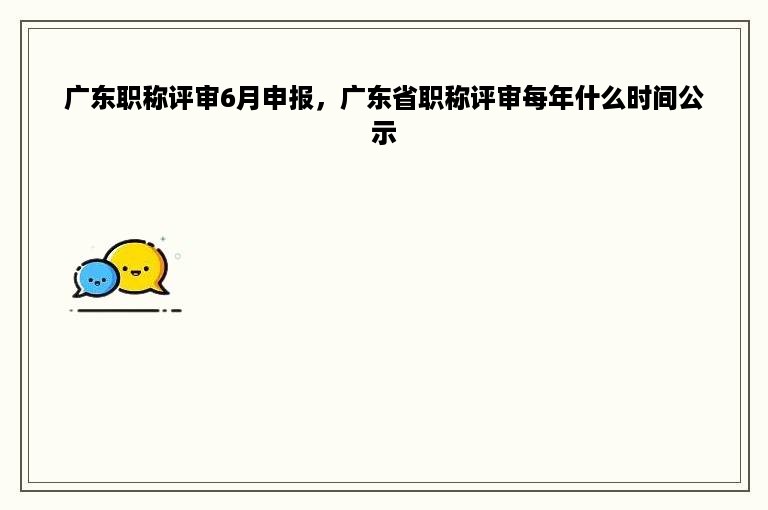 广东职称评审6月申报，广东省职称评审每年什么时间公示