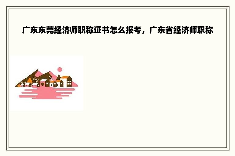 广东东莞经济师职称证书怎么报考，广东省经济师职称
