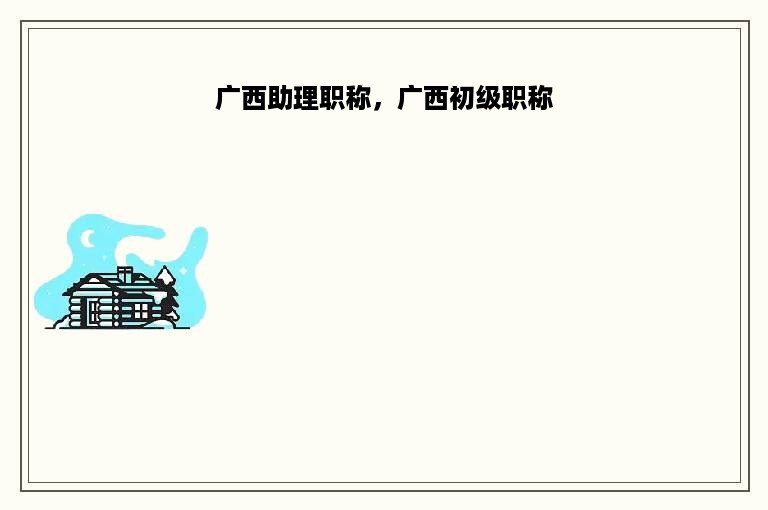 广西助理职称，广西初级职称