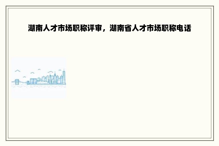 湖南人才市场职称评审，湖南省人才市场职称电话