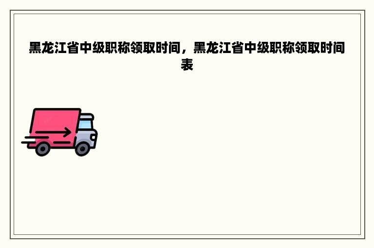 黑龙江省中级职称领取时间，黑龙江省中级职称领取时间表
