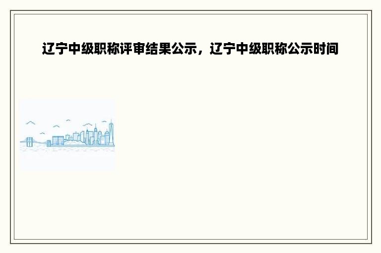 辽宁中级职称评审结果公示，辽宁中级职称公示时间