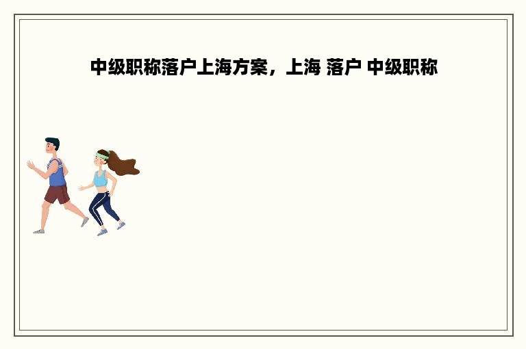 中级职称落户上海方案，上海 落户 中级职称
