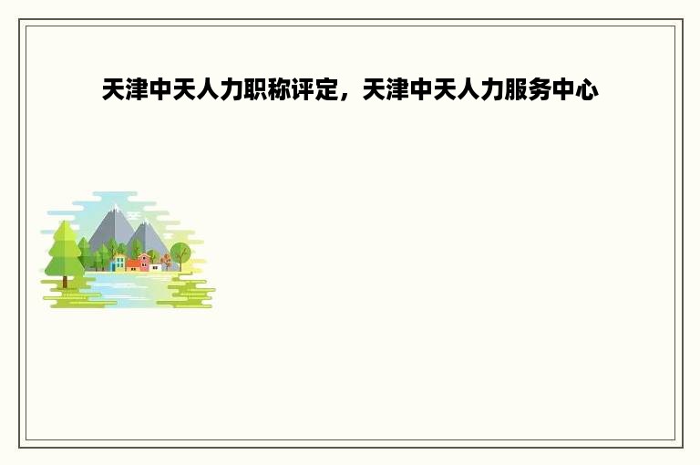 天津中天人力职称评定，天津中天人力服务中心