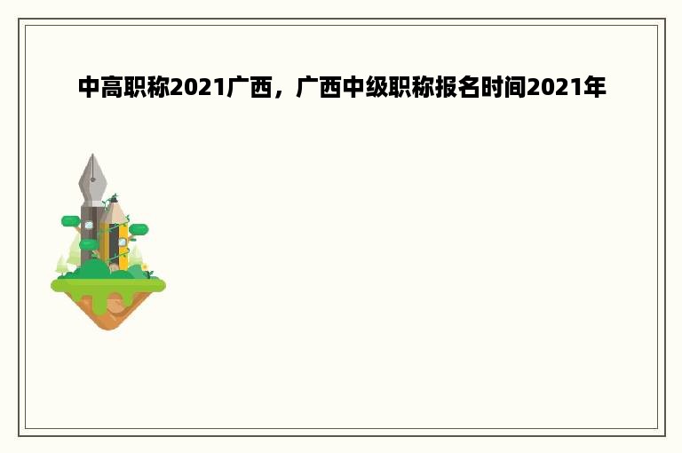 中高职称2021广西，广西中级职称报名时间2021年