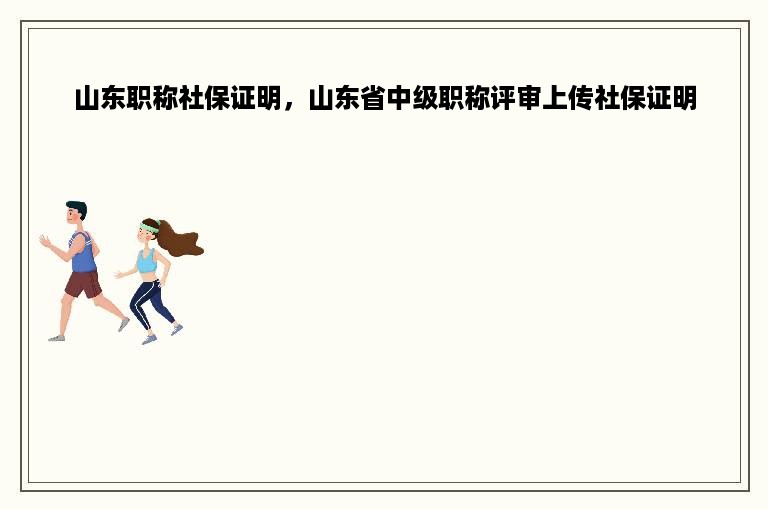 山东职称社保证明，山东省中级职称评审上传社保证明