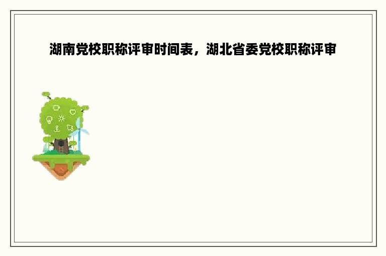 湖南党校职称评审时间表，湖北省委党校职称评审
