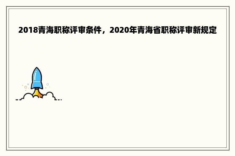 2018青海职称评审条件，2020年青海省职称评审新规定