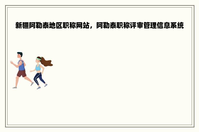 新疆阿勒泰地区职称网站，阿勒泰职称评审管理信息系统