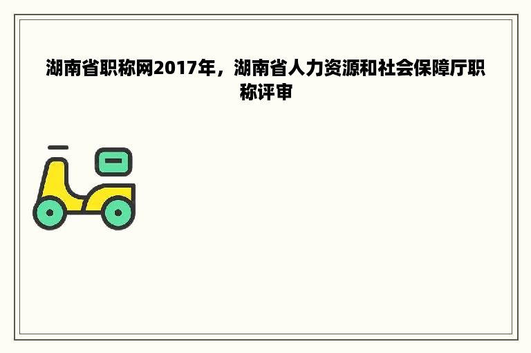 湖南省职称网2017年，湖南省人力资源和社会保障厅职称评审