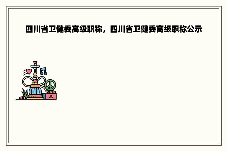 四川省卫健委高级职称，四川省卫健委高级职称公示