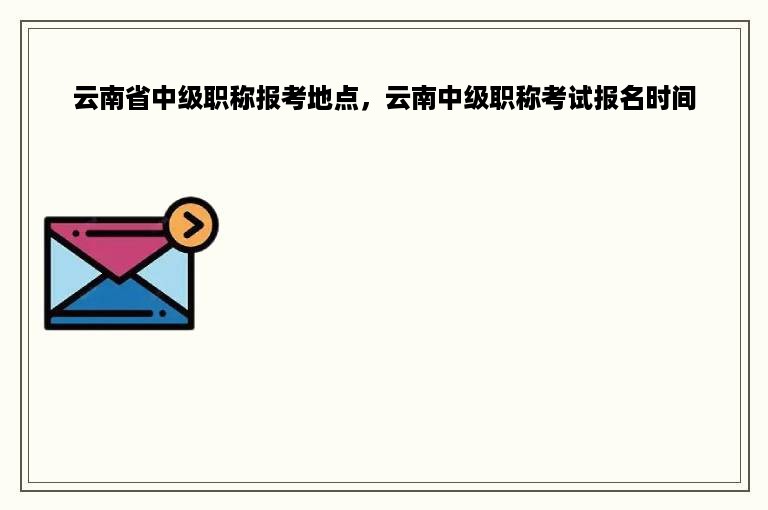 云南省中级职称报考地点，云南中级职称考试报名时间