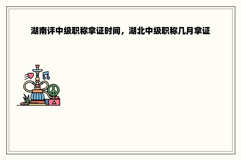 湖南评中级职称拿证时间，湖北中级职称几月拿证