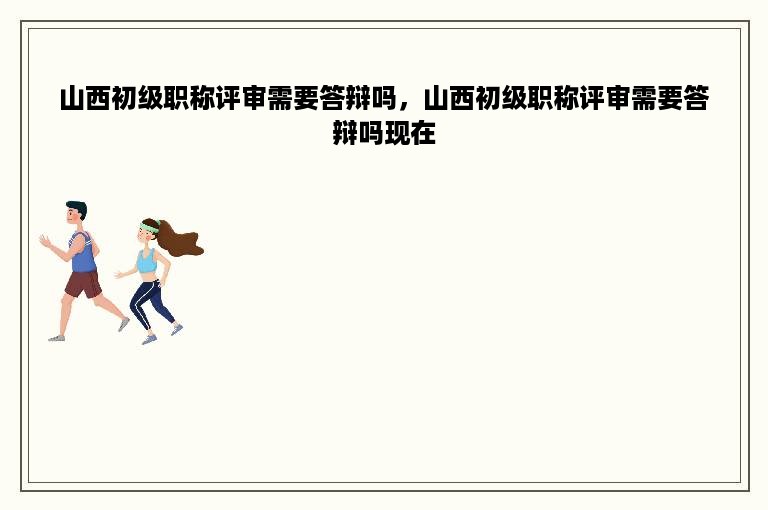 山西初级职称评审需要答辩吗，山西初级职称评审需要答辩吗现在