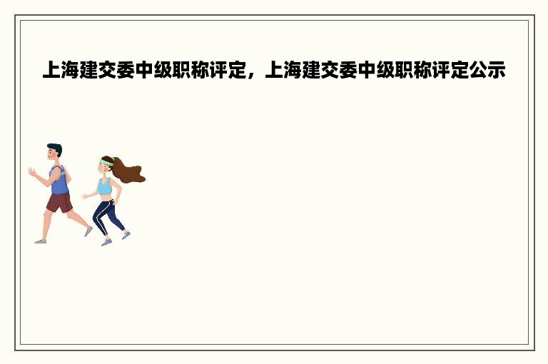 上海建交委中级职称评定，上海建交委中级职称评定公示