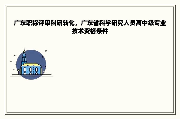 广东职称评审科研转化，广东省科学研究人员高中级专业技术资格条件
