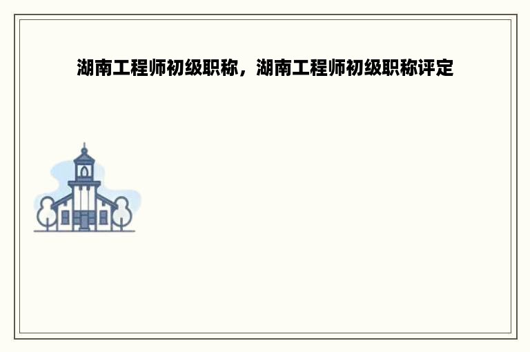 湖南工程师初级职称，湖南工程师初级职称评定