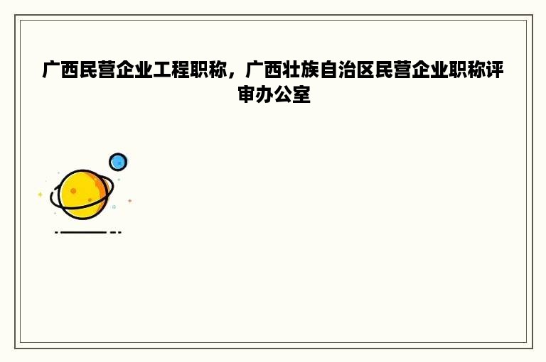 广西民营企业工程职称，广西壮族自治区民营企业职称评审办公室