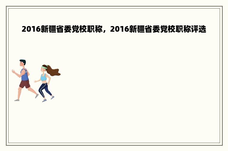 2016新疆省委党校职称，2016新疆省委党校职称评选