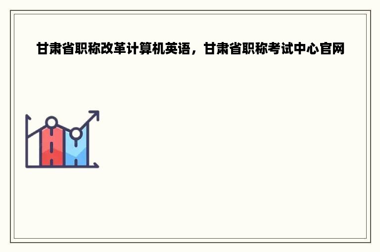 甘肃省职称改革计算机英语，甘肃省职称考试中心官网